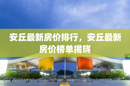 安丘最新房价排行，安丘最新房价榜单揭晓