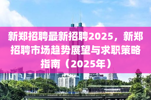 新郑招聘最新招聘2025，新郑招聘市场趋势展望与求职策略指南（2025年）