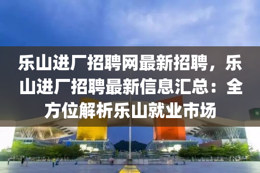 乐山进厂招聘网最新招聘，乐山进厂招聘最新信息汇总：全方位解析乐山就业市场