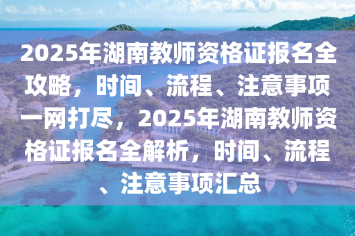 2025年湖南教师资格证报名全攻略，时间、流程、注意事项一网打尽，2025年湖南教师资格证报名全解析，时间、流程、注意事项汇总