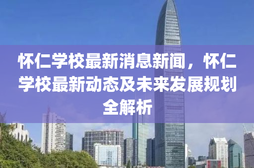 怀仁学校最新消息新闻，怀仁学校最新动态及未来发展规划全解析