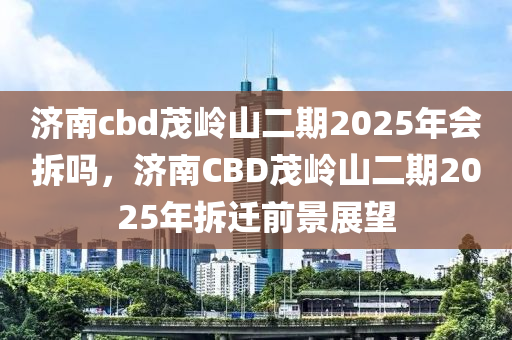 济南cbd茂岭山二期2025年会拆吗，济南CBD茂岭山二期2025年拆迁前景展望
