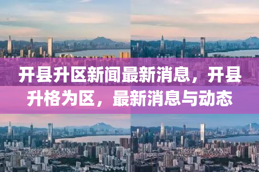 开县升区新闻最新消息，开县升格为区，最新消息与动态