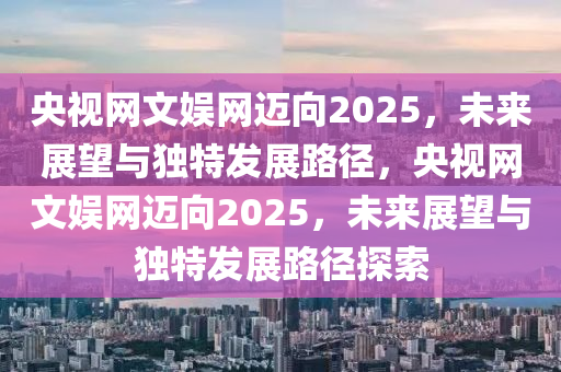 央视网文娱网迈向2025，未来展望与独特发展路径，央视网文娱网迈向2025，未来展望与独特发展路径探索