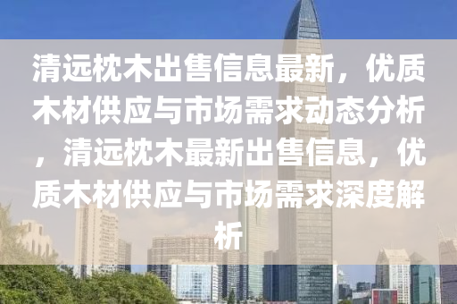 清远枕木出售信息最新，优质木材供应与市场需求动态分析，清远枕木最新出售信息，优质木材供应与市场需求深度解析