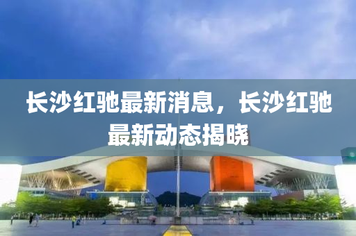 长沙红驰最新消息，长沙红驰最新动态揭晓