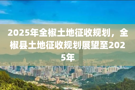 2025年全椒土地征收规划，全椒县土地征收规划展望至2025年