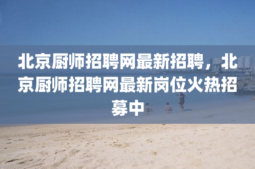 北京厨师招聘网最新招聘，北京厨师招聘网最新岗位火热招募中