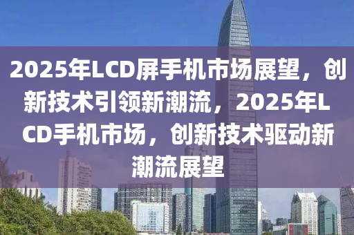 2025年LCD屏手机市场展望，创新技术引领新潮流，2025年LCD手机市场，创新技术驱动新潮流展望