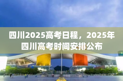 四川2025高考日程，2025年四川高考时间安排公布