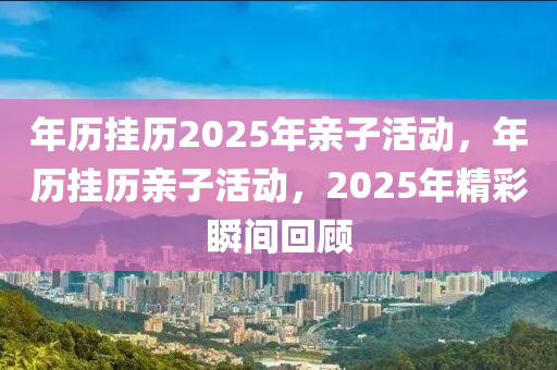 年历挂历2025年亲子活动，年历挂历亲子活动，2025年精彩瞬间回顾