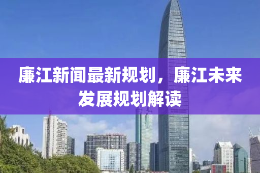 廉江新闻最新规划，廉江未来发展规划解读