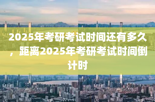 2025年考研考试时间还有多久，距离2025年考研考试时间倒计时
