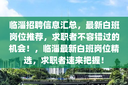 临淄招聘信息汇总，最新白班岗位推荐，求职者不容错过的机会！，临淄最新白班岗位精选，求职者速来把握！