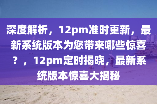 深度解析，12pm准时更新，最新系统版本为您带来哪些惊喜？，12pm定时揭晓，最新系统版本惊喜大揭秘