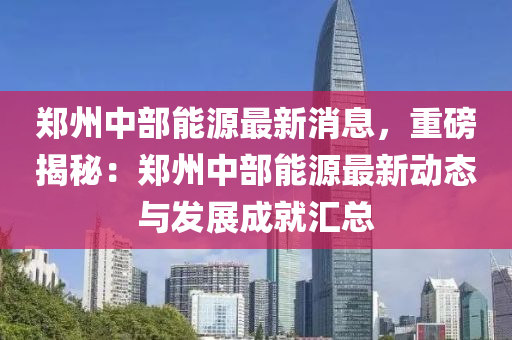 郑州中部能源最新消息，重磅揭秘：郑州中部能源最新动态与发展成就汇总