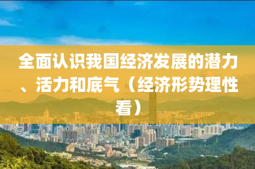 全面认识我国经济发展的潜力、活力和底气（经济形势理性看）