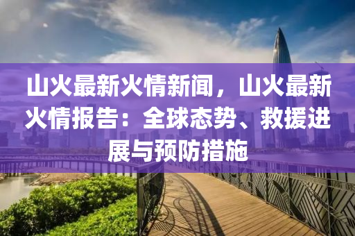 山火最新火情新闻，山火最新火情报告：全球态势、救援进展与预防措施