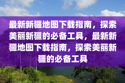 最新新疆地图下载指南，探索美丽新疆的必备工具，最新新疆地图下载指南，探索美丽新疆的必备工具