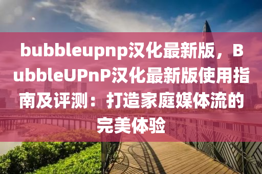 bubbleupnp汉化最新版，BubbleUPnP汉化最新版使用指南及评测：打造家庭媒体流的完美体验
