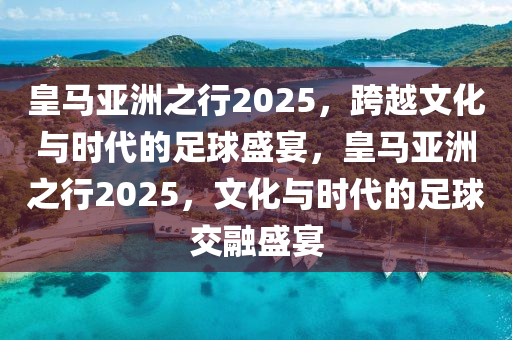 皇马亚洲之行2025，跨越文化与时代的足球盛宴，皇马亚洲之行2025，文化与时代的足球交融盛宴