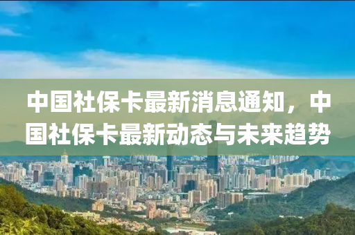 中国社保卡最新消息通知，中国社保卡最新动态与未来趋势