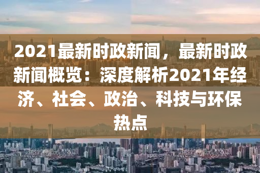 2021最新时政新闻，最新时政新闻概览：深度解析2021年经济、社会、政治、科技与环保热点