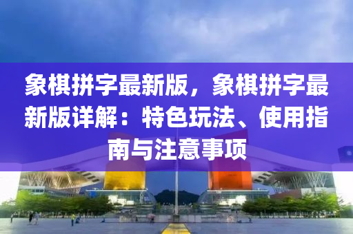 象棋拼字最新版，象棋拼字最新版详解：特色玩法、使用指南与注意事项