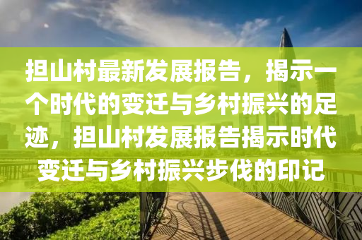 担山村最新发展报告，揭示一个时代的变迁与乡村振兴的足迹，担山村发展报告揭示时代变迁与乡村振兴步伐的印记