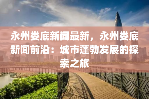永州娄底新闻最新，永州娄底新闻前沿：城市蓬勃发展的探索之旅