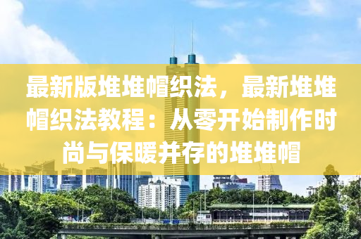 最新版堆堆帽织法，最新堆堆帽织法教程：从零开始制作时尚与保暖并存的堆堆帽