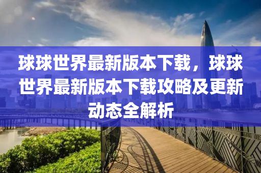 球球世界最新版本下载，球球世界最新版本下载攻略及更新动态全解析