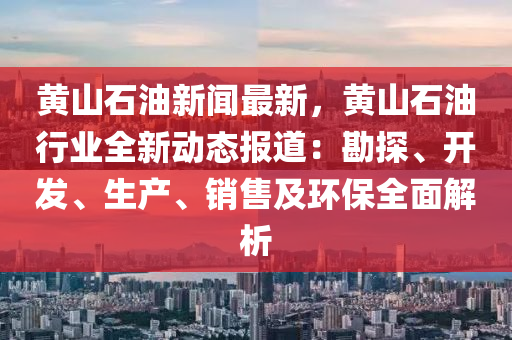 黄山石油新闻最新，黄山石油行业全新动态报道：勘探、开发、生产、销售及环保全面解析