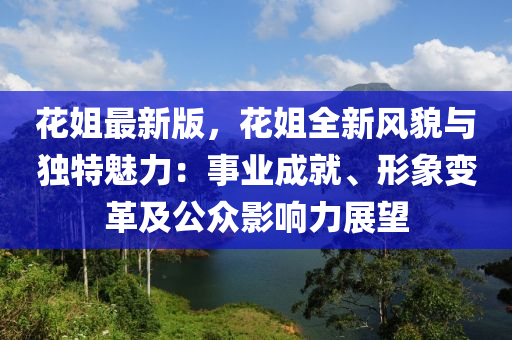 花姐最新版，花姐全新风貌与独特魅力：事业成就、形象变革及公众影响力展望