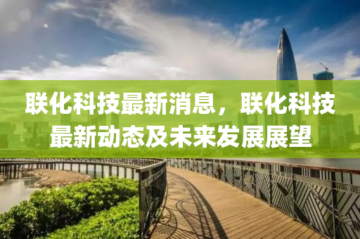 联化科技最新消息，联化科技最新动态及未来发展展望