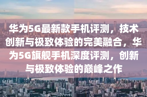 华为5G最新款手机评测，技术创新与极致体验的完美融合，华为5G旗舰手机深度评测，创新与极致体验的巅峰之作