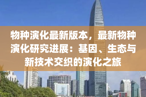 物种演化最新版本，最新物种演化研究进展：基因、生态与新技术交织的演化之旅