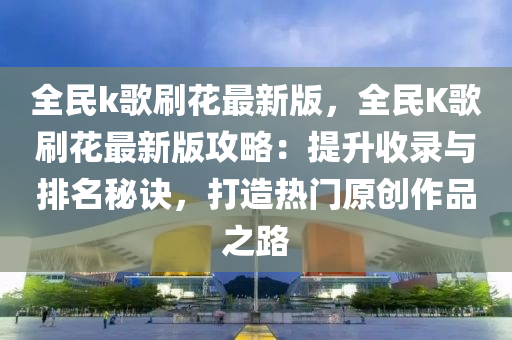 全民k歌刷花最新版，全民K歌刷花最新版攻略：提升收录与排名秘诀，打造热门原创作品之路