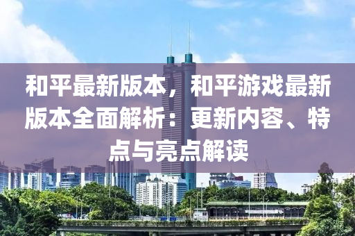 和平最新版本，和平游戏最新版本全面解析：更新内容、特点与亮点解读