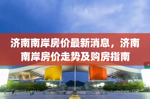 济南南岸房价最新消息，济南南岸房价走势及购房指南