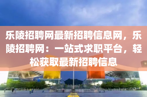 乐陵招聘网最新招聘信息网，乐陵招聘网：一站式求职平台，轻松获取最新招聘信息