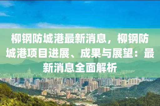 柳钢防城港最新消息，柳钢防城港项目进展、成果与展望：最新消息全面解析