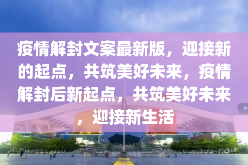 疫情解封文案最新版，迎接新的起点，共筑美好未来，疫情解封后新起点，共筑美好未来，迎接新生活