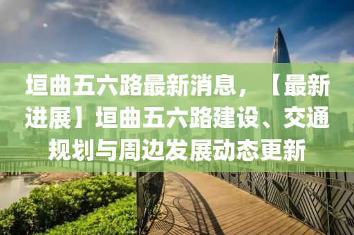 垣曲五六路最新消息，【最新进展】垣曲五六路建设、交通规划与周边发展动态更新