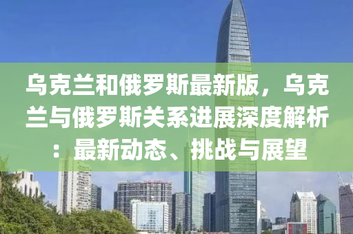 乌克兰和俄罗斯最新版，乌克兰与俄罗斯关系进展深度解析：最新动态、挑战与展望