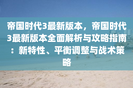 帝国时代3最新版本，帝国时代3最新版本全面解析与攻略指南：新特性、平衡调整与战术策略