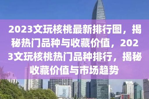 2023文玩核桃最新排行图，揭秘热门品种与收藏价值，2023文玩核桃热门品种排行，揭秘收藏价值与市场趋势