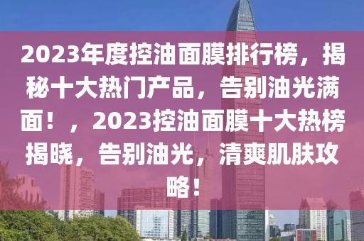 2023年度控油面膜排行榜，揭秘十大热门产品，告别油光满面！，2023控油面膜十大热榜揭晓，告别油光，清爽肌肤攻略！