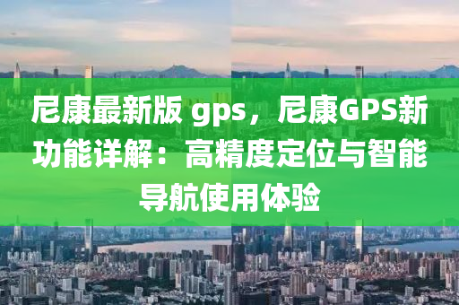尼康最新版 gps，尼康GPS新功能详解：高精度定位与智能导航使用体验