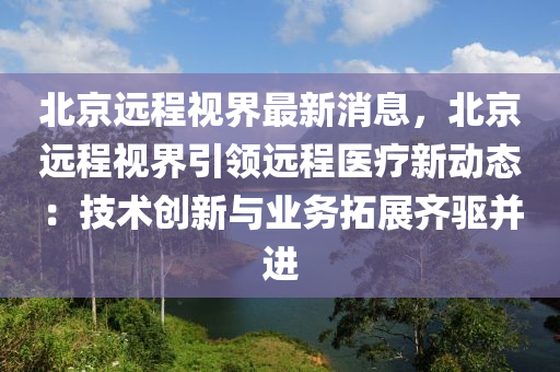 北京远程视界最新消息，北京远程视界引领远程医疗新动态：技术创新与业务拓展齐驱并进